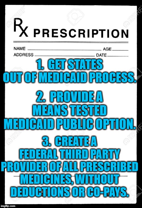 Rx | 1.  GET STATES OUT OF MEDICAID PROCESS. 2.  PROVIDE A MEANS TESTED MEDICAID PUBLIC OPTION. 3.  CREATE A FEDERAL THIRD PARTY PROVIDER OF ALL PRESCRIBED MEDICINES, WITHOUT DEDUCTIONS OR CO-PAYS. | image tagged in rx | made w/ Imgflip meme maker