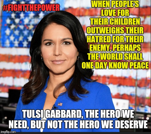 If she were propped up the way the other Dem candidates are, she could beat Trump without resorting to voter fraud | WHEN PEOPLE'S LOVE FOR THEIR CHILDREN OUTWEIGHS THEIR HATRED FOR THEIR ENEMY, PERHAPS THE WORLD SHALL ONE DAY KNOW PEACE; #FIGHTTHEPOWER; TULSI GABBARD, THE HERO WE NEED, BUT NOT THE HERO WE DESERVE | image tagged in tulsi gabbard,memes,election 2020,strong women,politics,political meme | made w/ Imgflip meme maker