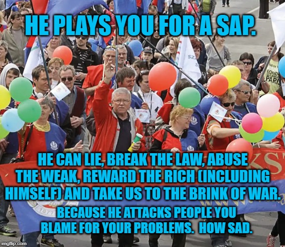 union worker demonstration | HE PLAYS YOU FOR A SAP. HE CAN LIE, BREAK THE LAW, ABUSE THE WEAK, REWARD THE RICH (INCLUDING HIMSELF) AND TAKE US TO THE BRINK OF WAR. BECAUSE HE ATTACKS PEOPLE YOU BLAME FOR YOUR PROBLEMS.  HOW SAD. | image tagged in union worker demonstration | made w/ Imgflip meme maker