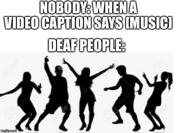 When a video captions say music | NOBODY: WHEN A VIDEO CAPTION SAYS [MUSIC]; DEAF PEOPLE: | image tagged in deaf,comedy | made w/ Imgflip meme maker