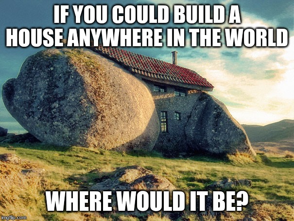 IF YOU COULD BUILD A HOUSE ANYWHERE IN THE WORLD; WHERE WOULD IT BE? | image tagged in house,question | made w/ Imgflip meme maker