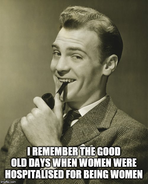 Smug | I REMEMBER THE GOOD OLD DAYS WHEN WOMEN WERE HOSPITALISED FOR BEING WOMEN | image tagged in smug | made w/ Imgflip meme maker