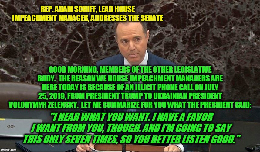 May the Farce Be With You | REP. ADAM SCHIFF, LEAD HOUSE IMPEACHMENT MANAGER, ADDRESSES THE SENATE; GOOD MORNING, MEMBERS OF THE OTHER LEGISLATIVE BODY.  THE REASON WE HOUSE IMPEACHMENT MANAGERS ARE HERE TODAY IS BECAUSE OF AN ILLICIT PHONE CALL ON JULY 25, 2019, FROM PRESIDENT TRUMP TO UKRAINIAN PRESIDENT VOLODYMYR ZELENSKY.  LET ME SUMMARIZE FOR YOU WHAT THE PRESIDENT SAID:; "I HEAR WHAT YOU WANT. I HAVE A FAVOR I WANT FROM YOU, THOUGH. AND I'M GOING TO SAY THIS ONLY SEVEN TIMES, SO YOU BETTER LISTEN GOOD." | image tagged in trump impeachment trial,adam schiff,president trump,senate | made w/ Imgflip meme maker