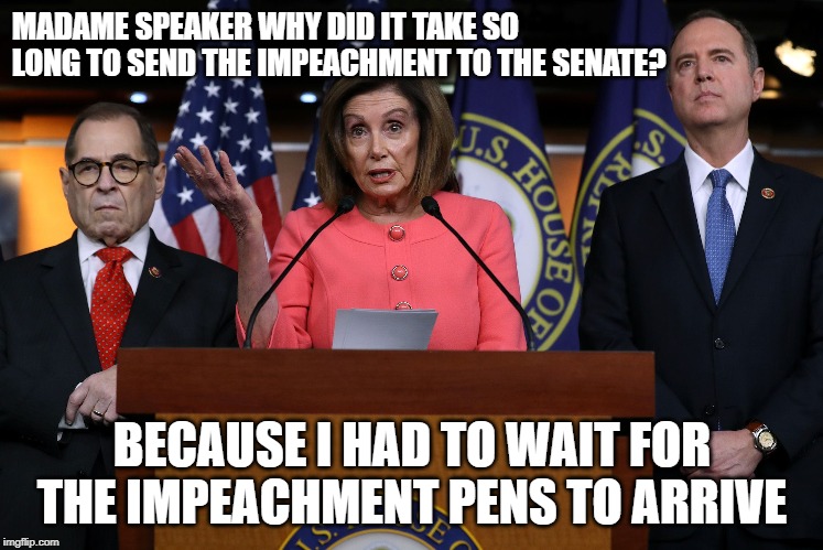Pelosi Impeachment | MADAME SPEAKER WHY DID IT TAKE SO LONG TO SEND THE IMPEACHMENT TO THE SENATE? BECAUSE I HAD TO WAIT FOR THE IMPEACHMENT PENS TO ARRIVE | image tagged in political meme | made w/ Imgflip meme maker