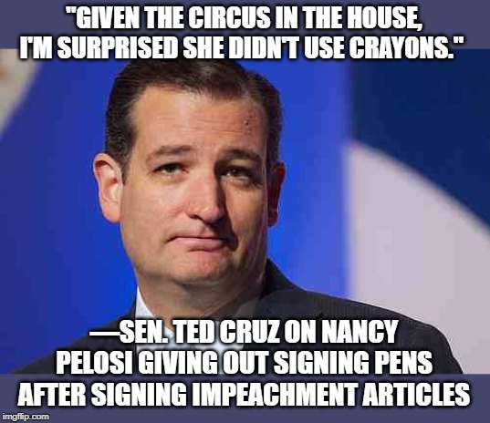 given the circus in the house, I'm surprised she did,t use crayons | "GIVEN THE CIRCUS IN THE HOUSE, I'M SURPRISED SHE DIDN'T USE CRAYONS."; —SEN. TED CRUZ ON NANCY PELOSI GIVING OUT SIGNING PENS AFTER SIGNING IMPEACHMENT ARTICLES | image tagged in loser ted cruz,nancy pelosi,gift pens,circus | made w/ Imgflip meme maker