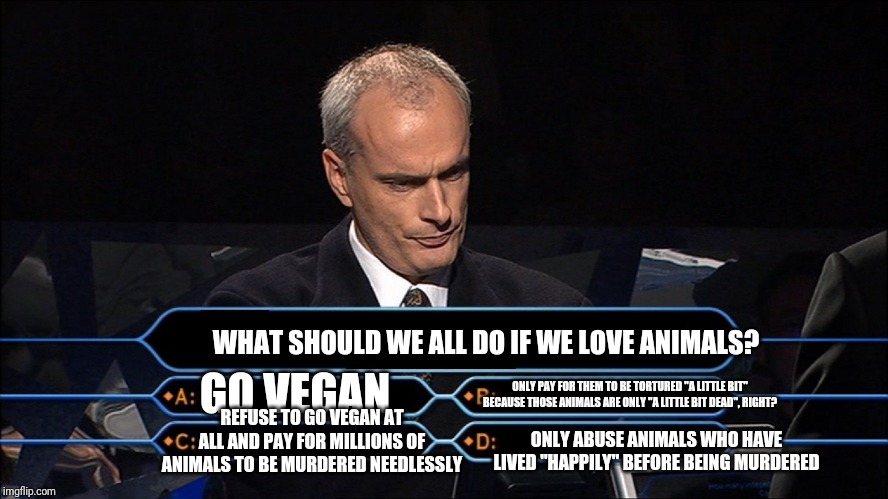 Who wants to be a millionaire | WHAT SHOULD WE ALL DO IF WE LOVE ANIMALS? GO VEGAN; ONLY PAY FOR THEM TO BE TORTURED "A LITTLE BIT" BECAUSE THOSE ANIMALS ARE ONLY "A LITTLE BIT DEAD", RIGHT? REFUSE TO GO VEGAN AT ALL AND PAY FOR MILLIONS OF ANIMALS TO BE MURDERED NEEDLESSLY; ONLY ABUSE ANIMALS WHO HAVE LIVED "HAPPILY" BEFORE BEING MURDERED | image tagged in who wants to be a millionaire | made w/ Imgflip meme maker