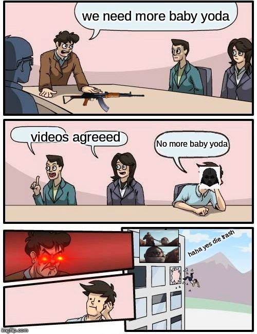 Boardroom Meeting Suggestion | we need more baby yoda; videos agreeed; No more baby yoda; haha yes die trash | image tagged in memes,boardroom meeting suggestion | made w/ Imgflip meme maker