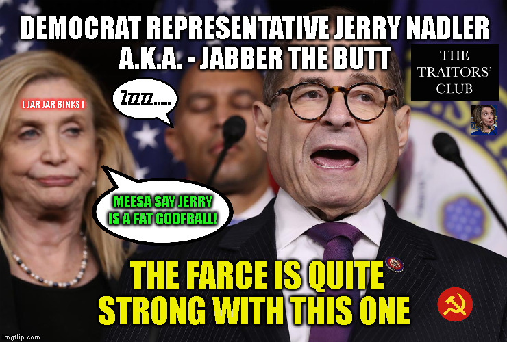 DEMOCRAT REPRESENTATIVE JERRY NADLER
A.K.A. - JABBER THE BUTT; Zzzzz..... ( JAR JAR BINKS ); MEESA SAY JERRY
IS A FAT GOOFBALL! THE FARCE IS QUITE STRONG WITH THIS ONE | made w/ Imgflip meme maker