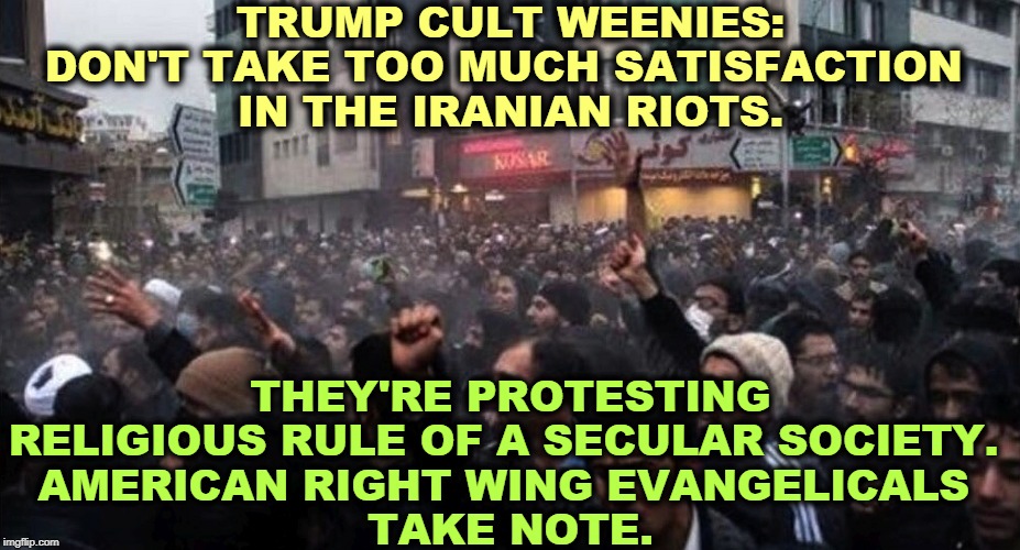 This is what happens when religious zealots take over a secular government. These rioters want freedom FROM religion. | TRUMP CULT WEENIES:
DON'T TAKE TOO MUCH SATISFACTION 
IN THE IRANIAN RIOTS. THEY'RE PROTESTING RELIGIOUS RULE OF A SECULAR SOCIETY. 
AMERICAN RIGHT WING EVANGELICALS 
TAKE NOTE. | image tagged in iran,religion,right wing,freedom,riots | made w/ Imgflip meme maker