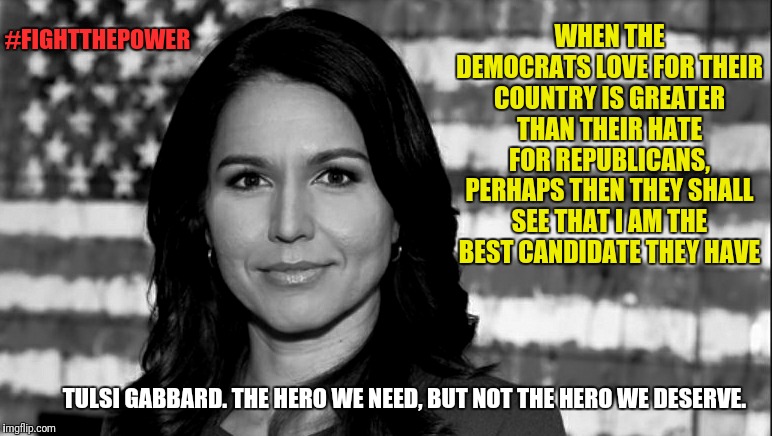 Leftists out there seeing this just got triggered. Only the orange man himself triggers Leftists more than Tulsi | #FIGHTTHEPOWER; WHEN THE DEMOCRATS LOVE FOR THEIR COUNTRY IS GREATER THAN THEIR HATE FOR REPUBLICANS, PERHAPS THEN THEY SHALL SEE THAT I AM THE BEST CANDIDATE THEY HAVE; TULSI GABBARD. THE HERO WE NEED, BUT NOT THE HERO WE DESERVE. | image tagged in tulsi gabbard,election 2020,strong women,memes,political meme,politics | made w/ Imgflip meme maker
