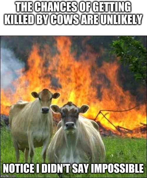 Evil Cows Meme | THE CHANCES OF GETTING KILLED BY COWS ARE UNLIKELY; NOTICE I DIDN'T SAY IMPOSSIBLE | image tagged in memes,evil cows | made w/ Imgflip meme maker