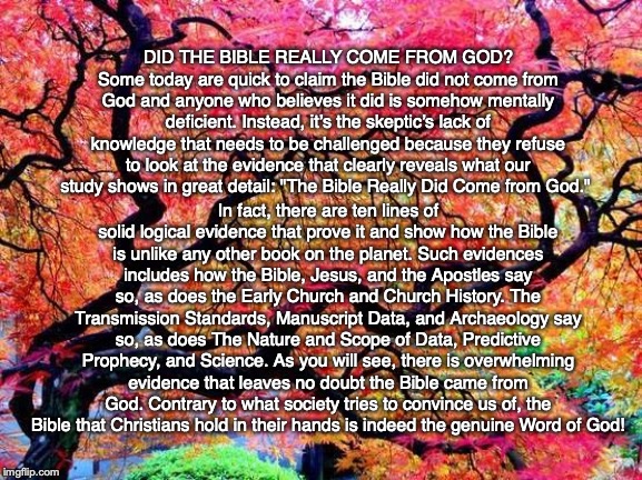 DID THE BIBLE REALLY COME FROM GOD?
Some today are quick to claim the Bible did not come from God and anyone who believes it did is somehow mentally deficient. Instead, it’s the skeptic’s lack of knowledge that needs to be challenged because they refuse to look at the evidence that clearly reveals what our study shows in great detail: "The Bible Really Did Come from God."; In fact, there are ten lines of solid logical evidence that prove it and show how the Bible is unlike any other book on the planet. Such evidences includes how the Bible, Jesus, and the Apostles say so, as does the Early Church and Church History. The Transmission Standards, Manuscript Data, and Archaeology say so, as does The Nature and Scope of Data, Predictive Prophecy, and Science. As you will see, there is overwhelming evidence that leaves no doubt the Bible came from God. Contrary to what society tries to convince us of, the Bible that Christians hold in their hands is indeed the genuine Word of God! | image tagged in bible,god,jesus,proof,trust,christian | made w/ Imgflip meme maker