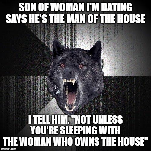 Insanity Wolf Meme | SON OF WOMAN I'M DATING SAYS HE'S THE MAN OF THE HOUSE; I TELL HIM, "NOT UNLESS YOU'RE SLEEPING WITH THE WOMAN WHO OWNS THE HOUSE" | image tagged in memes,insanity wolf,AdviceAnimals | made w/ Imgflip meme maker