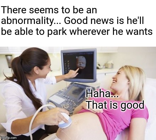 Trashy pregnant  | There seems to be an abnormality... Good news is he'll be able to park wherever he wants; Haha... That is good | image tagged in trashy pregnant | made w/ Imgflip meme maker