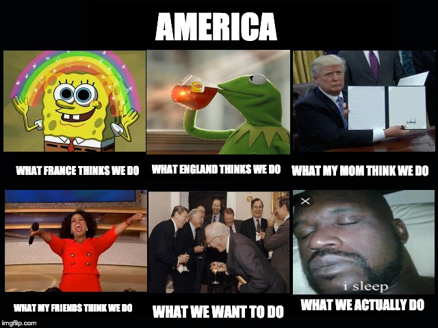 What my friends think I do | AMERICA; WHAT FRANCE THINKS WE DO; WHAT MY MOM THINK WE DO; WHAT ENGLAND THINKS WE DO; WHAT WE ACTUALLY DO; WHAT MY FRIENDS THINK WE DO; WHAT WE WANT TO DO | image tagged in what my friends think i do | made w/ Imgflip meme maker