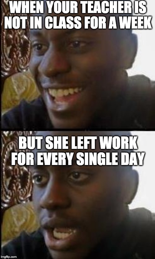 Relatable | WHEN YOUR TEACHER IS NOT IN CLASS FOR A WEEK; BUT SHE LEFT WORK FOR EVERY SINGLE DAY | image tagged in unhelpful high school teacher,dissapointed black man | made w/ Imgflip meme maker