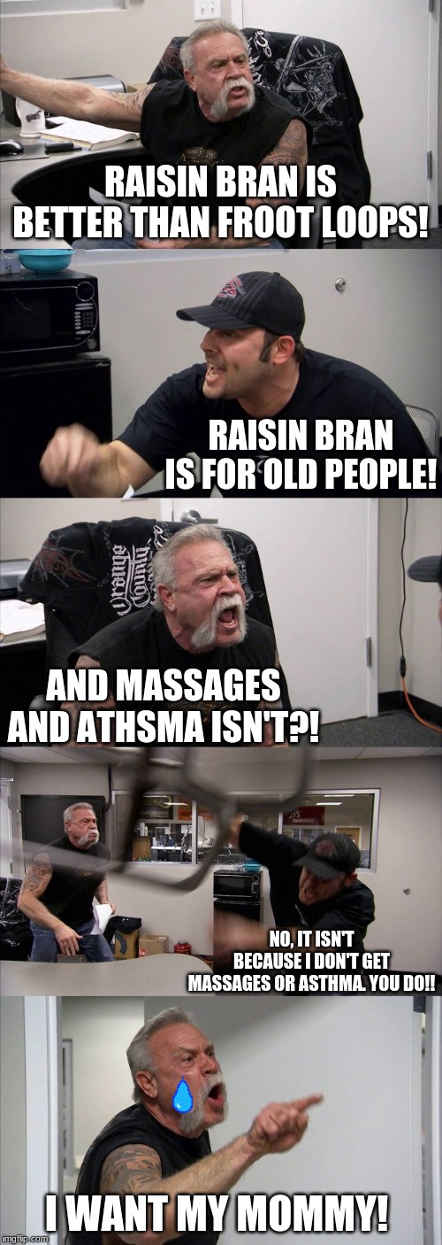 American Chopper Argument | RAISIN BRAN IS BETTER THAN FROOT LOOPS! RAISIN BRAN IS FOR OLD PEOPLE! AND MASSAGES AND ATHSMA ISN'T?! NO, IT ISN'T BECAUSE I DON'T GET MASSAGES OR ASTHMA. YOU DO!! I WANT MY MOMMY! | image tagged in memes,american chopper argument | made w/ Imgflip meme maker