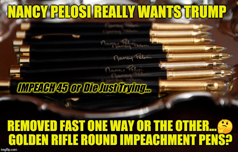 Believe in the Wicked Power of Suggestion? #PanicinDC Time to Pray... | NANCY PELOSI REALLY WANTS TRUMP; IMPEACH 45  or  Die Just Trying... REMOVED FAST ONE WAY OR THE OTHER...🤔
GOLDEN RIFLE ROUND IMPEACHMENT PENS? | image tagged in nancy pelosi,trump impeachment,assassination,nancy pelosi wtf,gitmo,the great awakening | made w/ Imgflip meme maker