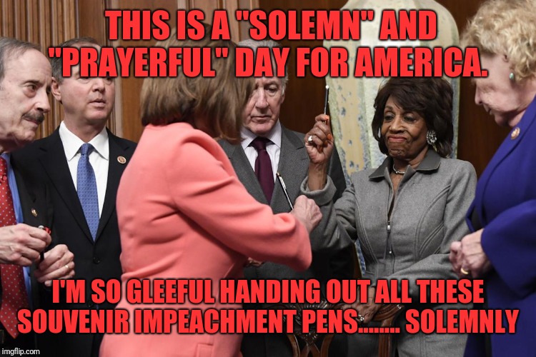 Nancy Pelosi's solemn souvenir pens | THIS IS A "SOLEMN" AND "PRAYERFUL" DAY FOR AMERICA. I'M SO GLEEFUL HANDING OUT ALL THESE SOUVENIR IMPEACHMENT PENS........ SOLEMNLY | image tagged in nancy pelosi's solemn souvenir pens | made w/ Imgflip meme maker