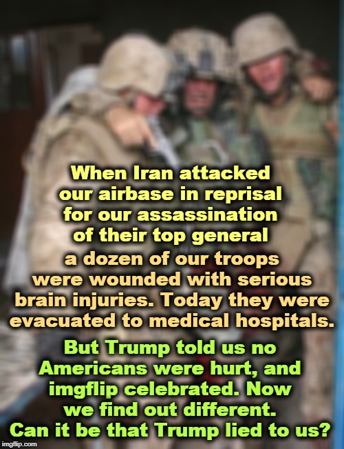 Trump said the war was free. It wasn't. These Americans paid Trump's price. 176 people on Flight 752 should be alive today. | When Iran attacked our airbase in reprisal for our assassination of their top general; a dozen of our troops were wounded with serious brain injuries. Today they were evacuated to medical hospitals. But Trump told us no Americans were hurt, and imgflip celebrated. Now we find out different. Can it be that Trump lied to us? | image tagged in wounded soldier,assassination,injuries,trump,selfish,iran | made w/ Imgflip meme maker