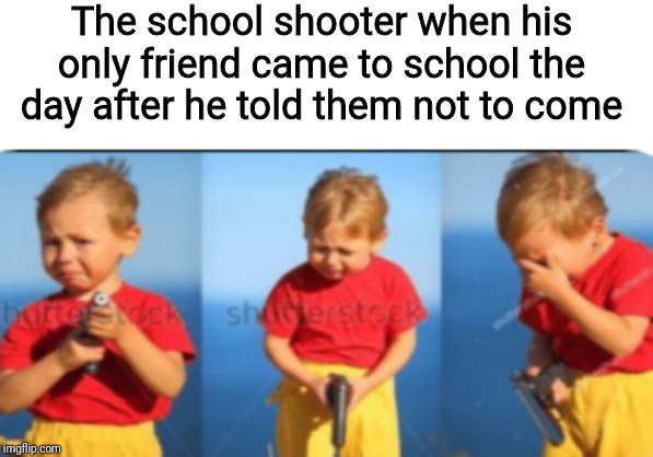 The school shooter when his only friend came to school the day after he told them not to come | image tagged in memes | made w/ Imgflip meme maker