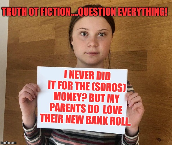 Greta | I NEVER DID IT FOR THE (SOROS) MONEY? BUT MY PARENTS DO  LOVE THEIR NEW BANK ROLL. TRUTH OT FICTION....QUESTION EVERYTHING! | image tagged in greta | made w/ Imgflip meme maker