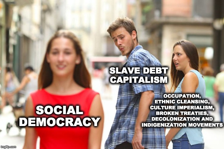 Distracted Boyfriend | SLAVE DEBT CAPITALISM; OCCUPATION, ETHNIC CLEANSING, CULTURE IMPERIALISM, BROKEN TREATIES, DECOLONIZATION AND INDIGENIZATION MOVEMENTS; SOCIAL DEMOCRACY | image tagged in memes,distracted boyfriend | made w/ Imgflip meme maker