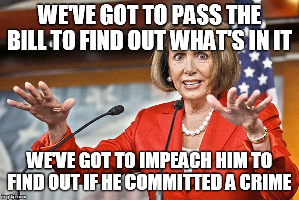 Nancy Pelosi is crazy | WE'VE GOT TO PASS THE BILL TO FIND OUT WHAT'S IN IT; WE'VE GOT TO IMPEACH HIM TO FIND OUT IF HE COMMITTED A CRIME | image tagged in nancy pelosi is crazy | made w/ Imgflip meme maker