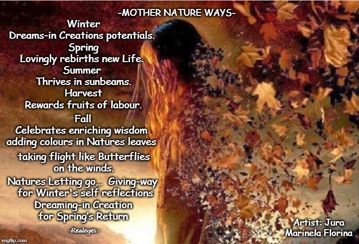 Mother Nature Ways of Wisdom | -MOTHER NATURE WAYS-; Winter
Dreams-in Creations potentials. 
Spring
Lovingly rebirths new Life. 
Summer 
Thrives in sunbeams.
Harvest
Rewards fruits of labour. Fall
Celebrates enriching wisdom 
adding colours in Natures leaves; taking flight like Butterflies
on the winds. Natures Letting go…  Giving-way  
for Winter's self reflections; Dreaming-in Creation
for Spring’s Return; Artist: Jura Marinela Florina; -Realeyes- | image tagged in mother nature,let go,creation,dreaming,inspiring,love | made w/ Imgflip meme maker