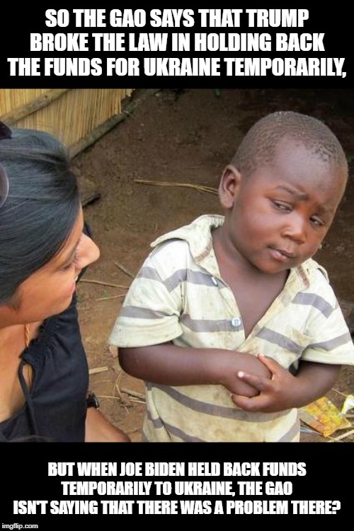 Third World Skeptical Kid | SO THE GAO SAYS THAT TRUMP BROKE THE LAW IN HOLDING BACK THE FUNDS FOR UKRAINE TEMPORARILY, BUT WHEN JOE BIDEN HELD BACK FUNDS TEMPORARILY TO UKRAINE, THE GAO ISN'T SAYING THAT THERE WAS A PROBLEM THERE? | image tagged in memes,third world skeptical kid | made w/ Imgflip meme maker