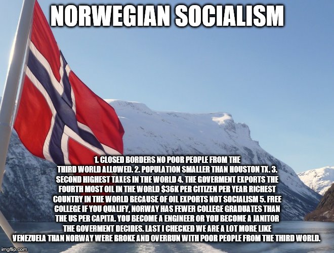 yep | NORWEGIAN SOCIALISM; 1. CLOSED BORDERS NO POOR PEOPLE FROM THE THIRD WORLD ALLOWED. 2. POPULATION SMALLER THAN HOUSTON TX. 3. SECOND HIGHEST TAXES IN THE WORLD 4. THE GOVERMENT EXPORTS THE FOURTH MOST OIL IN THE WORLD $36K PER CITIZEN PER YEAR RICHEST COUNTRY IN THE WORLD BECAUSE OF OIL EXPORTS NOT SOCIALISM 5. FREE COLLEGE IF YOU QUALIFY, NORWAY HAS FEWER COLLEGE GRADUATES THAN THE US PER CAPITA. YOU BECOME A ENGINEER OR YOU BECOME A JANITOR THE GOVERMENT DECIDES. LAST I CHECKED WE ARE A LOT MORE LIKE VENEZUELA THAN NORWAY WERE BROKE AND OVERRUN WITH POOR PEOPLE FROM THE THIRD WORLD. | image tagged in aoc,bernie sanders,elizabeth warren,democrats,socialism | made w/ Imgflip meme maker