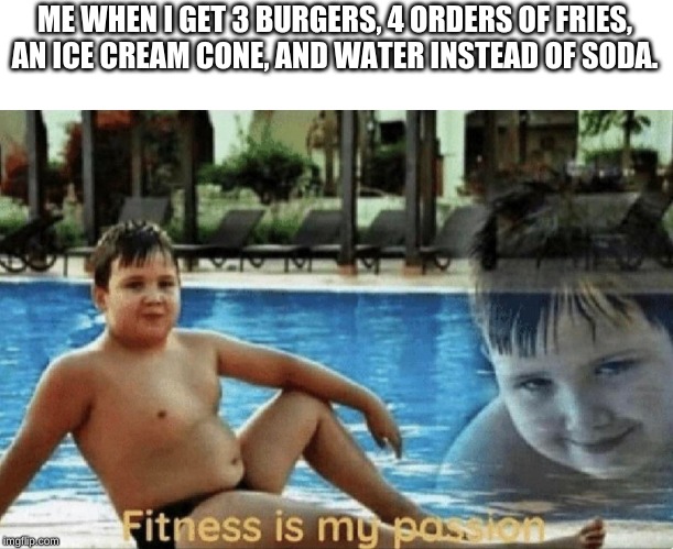 Fitness is my passion | ME WHEN I GET 3 BURGERS, 4 ORDERS OF FRIES, AN ICE CREAM CONE, AND WATER INSTEAD OF SODA. | image tagged in fitness is my passion | made w/ Imgflip meme maker