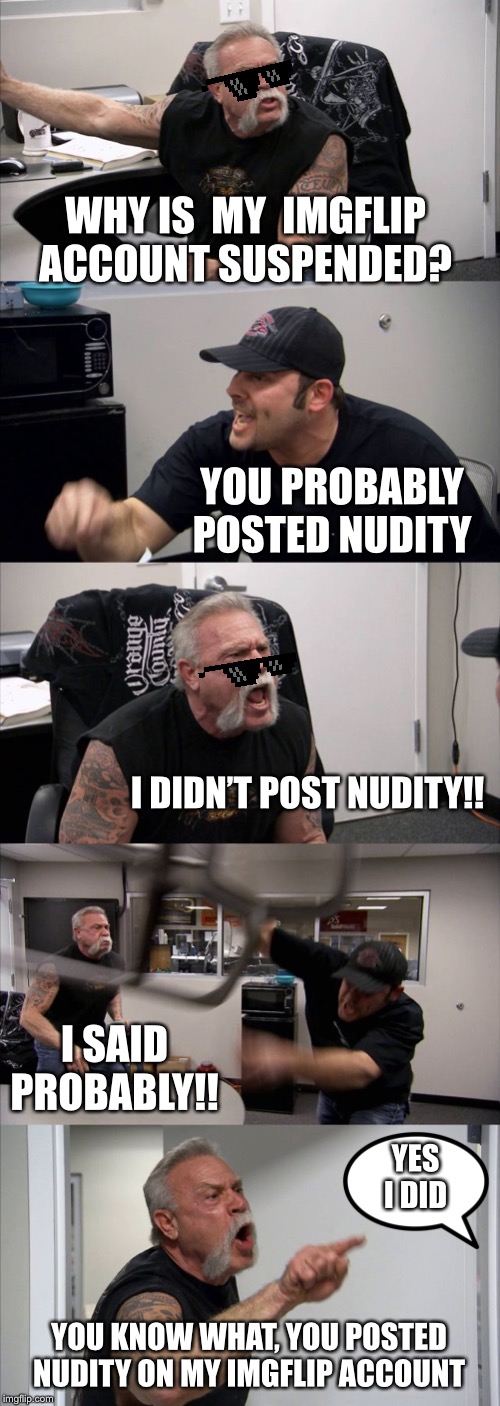 American Chopper Argument Meme | WHY IS  MY  IMGFLIP ACCOUNT SUSPENDED? YOU PROBABLY POSTED NUDITY; I DIDN’T POST NUDITY!! I SAID PROBABLY!! YES I DID; YOU KNOW WHAT, YOU POSTED NUDITY ON MY IMGFLIP ACCOUNT | image tagged in memes,american chopper argument | made w/ Imgflip meme maker