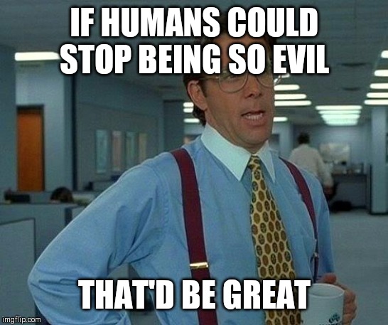 That Would Be Great | IF HUMANS COULD STOP BEING SO EVIL; THAT'D BE GREAT | image tagged in memes,that would be great,AdviceAnimals | made w/ Imgflip meme maker