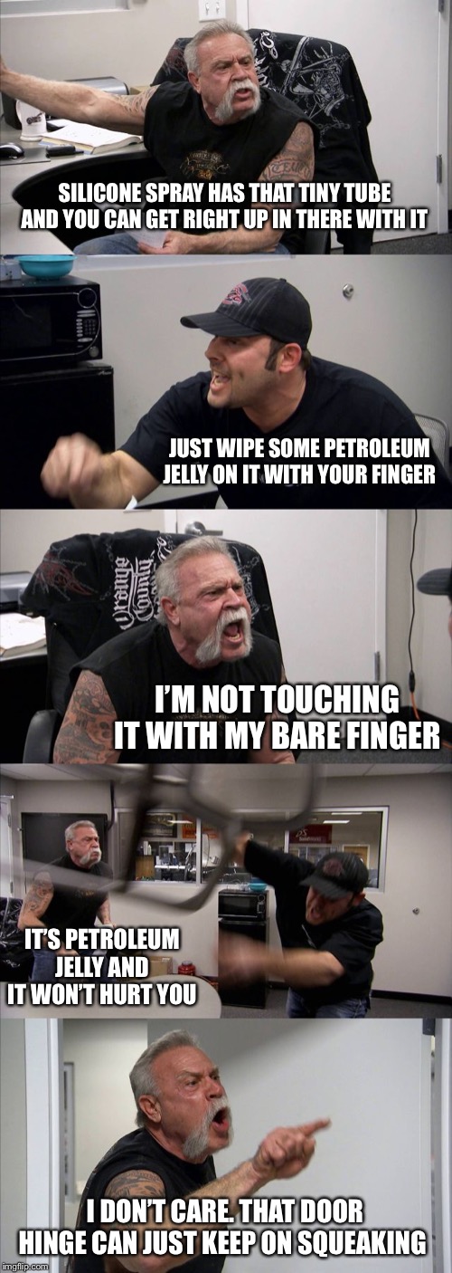 American Chopper Argument Meme | SILICONE SPRAY HAS THAT TINY TUBE AND YOU CAN GET RIGHT UP IN THERE WITH IT; JUST WIPE SOME PETROLEUM JELLY ON IT WITH YOUR FINGER; I’M NOT TOUCHING IT WITH MY BARE FINGER; IT’S PETROLEUM JELLY AND IT WON’T HURT YOU; I DON’T CARE. THAT DOOR HINGE CAN JUST KEEP ON SQUEAKING | image tagged in memes,american chopper argument | made w/ Imgflip meme maker