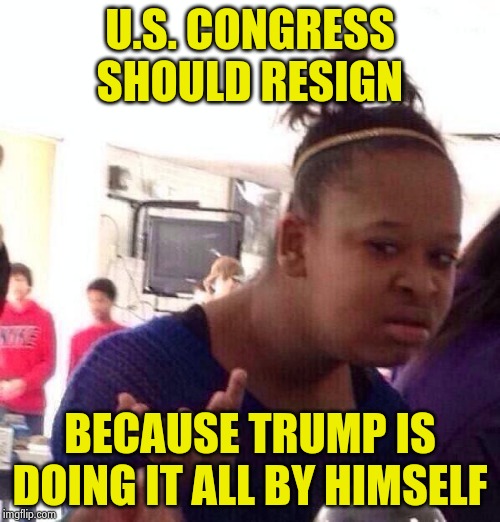 Russian Congress quits ! | U.S. CONGRESS SHOULD RESIGN; BECAUSE TRUMP IS DOING IT ALL BY HIMSELF | image tagged in memes,black girl wat,morons,wow look nothing,accomplishment,well yes but actually no | made w/ Imgflip meme maker