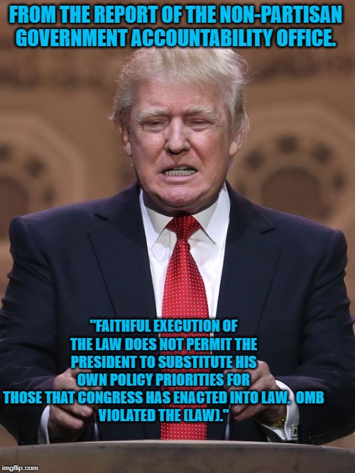 Donald Trump | FROM THE REPORT OF THE NON-PARTISAN GOVERNMENT ACCOUNTABILITY OFFICE. "FAITHFUL EXECUTION OF THE LAW DOES NOT PERMIT THE PRESIDENT TO SUBSTITUTE HIS OWN POLICY PRIORITIES FOR THOSE THAT CONGRESS HAS ENACTED INTO LAW.  OMB
VIOLATED THE (LAW)." | image tagged in donald trump | made w/ Imgflip meme maker