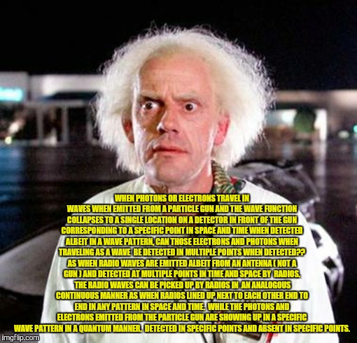 Doc Brown | WHEN PHOTONS OR ELECTRONS TRAVEL IN WAVES WHEN EMITTED FROM A PARTICLE GUN AND THE WAVE FUNCTION COLLAPSES TO A SINGLE LOCATION ON A DETECTOR IN FRONT OF THE GUN CORRESPONDING TO A SPECIFIC POINT IN SPACE AND TIME WHEN DETECTED ALBEIT IN A WAVE PATTERN, CAN THOSE ELECTRONS AND PHOTONS WHEN TRAVELING AS A WAVE  BE DETECTED IN MULTIPLE POINTS WHEN DETECTED?? AS WHEN RADIO WAVES ARE EMITTED ALBEIT FROM AN ANTENNA ( NOT A GUN ) AND DETECTED AT MULTIPLE POINTS IN TIME AND SPACE BY  RADIOS.  THE RADIO WAVES CAN BE PICKED UP BY RADIOS IN  AN ANALOGOUS CONTINUOUS MANNER AS WHEN RADIOS LINED UP NEXT TO EACH OTHER END TO END IN ANY PATTERN IN SPACE AND TIME.  WHILE THE PHOTONS AND ELECTRONS EMITTED FROM THE PARTICLE GUN ARE SHOWING UP IN A SPECIFIC WAVE PATTERN IN A QUANTUM MANNER.  DETECTED IN SPECIFIC POINTS AND ABSENT IN SPECIFIC POINTS. | image tagged in doc brown | made w/ Imgflip meme maker