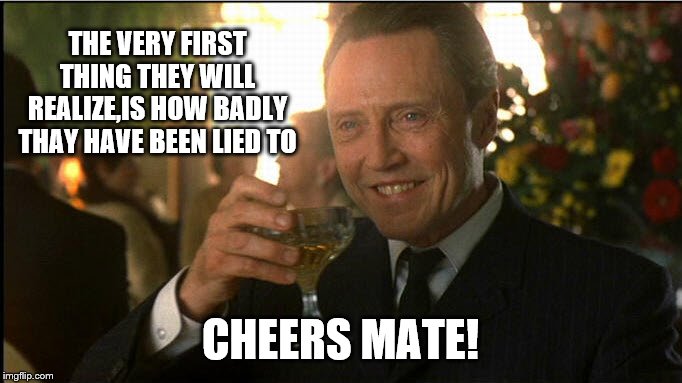 cheers christopher walken | THE VERY FIRST THING THEY WILL REALIZE,IS HOW BADLY THAY HAVE BEEN LIED TO CHEERS MATE! | image tagged in cheers christopher walken | made w/ Imgflip meme maker