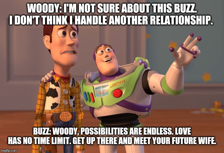 X, X Everywhere Meme | WOODY: I'M NOT SURE ABOUT THIS BUZZ. I DON'T THINK I HANDLE ANOTHER RELATIONSHIP. BUZZ: WOODY, POSSIBILITIES ARE ENDLESS. LOVE HAS NO TIME LIMIT. GET UP THERE AND MEET YOUR FUTURE WIFE. | image tagged in memes,x x everywhere | made w/ Imgflip meme maker