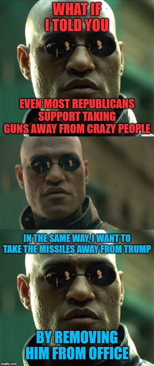 Cognitive dissonance? No. Crazy people have no business owning guns, *or* missiles. | WHAT IF I TOLD YOU; EVEN MOST REPUBLICANS SUPPORT TAKING GUNS AWAY FROM CRAZY PEOPLE; IN THE SAME WAY, I WANT TO TAKE THE MISSILES AWAY FROM TRUMP; BY REMOVING HIM FROM OFFICE | image tagged in morpheus 3-panel,gun control,conservative logic,trump,iran,missiles | made w/ Imgflip meme maker