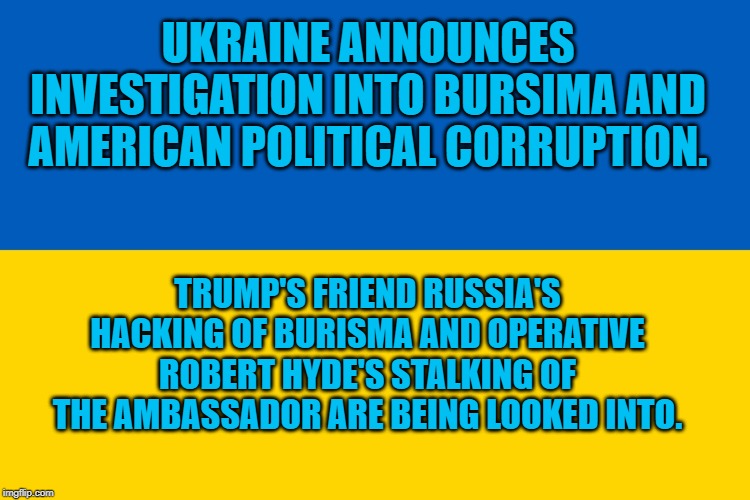 Ukraine flag | UKRAINE ANNOUNCES INVESTIGATION INTO BURSIMA AND AMERICAN POLITICAL CORRUPTION. TRUMP'S FRIEND RUSSIA'S HACKING OF BURISMA AND OPERATIVE ROBERT HYDE'S STALKING OF THE AMBASSADOR ARE BEING LOOKED INTO. | image tagged in ukraine flag | made w/ Imgflip meme maker