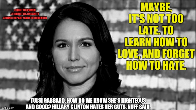 Begun, the triggering has | #FIGHTTHEPOWER
#FIGHTLEFTISTINSANITY
#BRINGTHEPARTYBACKTOTHECENTER; MAYBE, IT'S NOT TOO LATE. TO LEARN HOW TO LOVE, AND FORGET HOW TO HATE. TULSI GABBARD. HOW DO WE KNOW SHE'S RIGHTEOUS AND GOOD? HILLARY CLINTON HATES HER GUTS. NUFF SAID. | image tagged in tulsi gabbard,memes,political meme,strong women,election 2020,politics | made w/ Imgflip meme maker