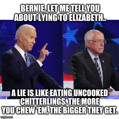 biden-sanders | BERNIE, LET ME TELL YOU ABOUT LYING TO ELIZABETH.. A LIE IS LIKE EATING UNCOOKED CHITTERLINGS. THE MORE YOU CHEW 'EM, THE BIGGER THEY GET. | image tagged in biden-sanders | made w/ Imgflip meme maker