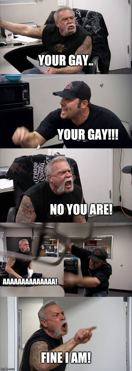 American Chopper Argument | YOUR GAY.. YOUR GAY!!! NO YOU ARE! AAAAAAAAAAAAAA! FINE I AM! | image tagged in memes,american chopper argument | made w/ Imgflip meme maker