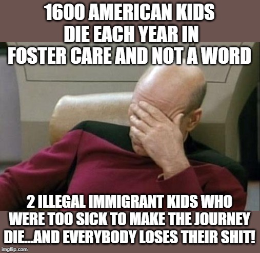 Captain Picard Facepalm | 1600 AMERICAN KIDS  DIE EACH YEAR IN FOSTER CARE AND NOT A WORD; 2 ILLEGAL IMMIGRANT KIDS WHO WERE TOO SICK TO MAKE THE JOURNEY DIE...AND EVERYBODY LOSES THEIR SHIT! | image tagged in memes,captain picard facepalm | made w/ Imgflip meme maker