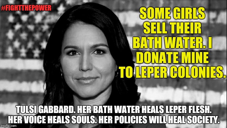 The hero we need. But not the hero we deserve. | #FIGHTTHEPOWER; SOME GIRLS SELL THEIR BATH WATER. I DONATE MINE TO LEPER COLONIES. TULSI GABBARD. HER BATH WATER HEALS LEPER FLESH. HER VOICE HEALS SOULS. HER POLICIES WILL HEAL SOCIETY. | image tagged in tulsi gabbard,memes,political meme,strong women,election 2020,funny memes | made w/ Imgflip meme maker