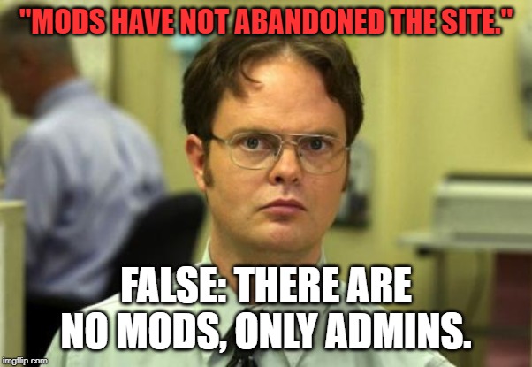 Dwight Schrute Meme | "MODS HAVE NOT ABANDONED THE SITE."; FALSE: THERE ARE NO MODS, ONLY ADMINS. | image tagged in memes,dwight schrute | made w/ Imgflip meme maker