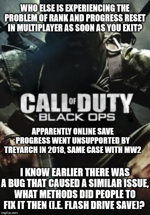 COD: Black Ops multiplayer unsupported? | WHO ELSE IS EXPERIENCING THE PROBLEM OF RANK AND PROGRESS RESET IN MULTIPLAYER AS SOON AS YOU EXIT? APPARENTLY ONLINE SAVE PROGRESS WENT UNSUPPORTED BY TREYARCH IN 2018, SAME CASE WITH MW2; I KNOW EARLIER THERE WAS A BUG THAT CAUSED A SIMILAR ISSUE, WHAT METHODS DID PEOPLE TO FIX IT THEN (I.E. FLASH DRIVE SAVE)? | image tagged in call of duty black _____,cod,black ops | made w/ Imgflip meme maker