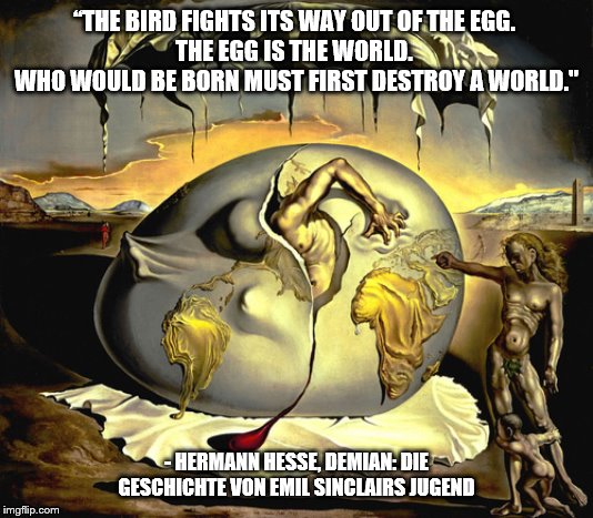 The Egg is the World. | “THE BIRD FIGHTS ITS WAY OUT OF THE EGG. 
THE EGG IS THE WORLD. 
WHO WOULD BE BORN MUST FIRST DESTROY A WORLD."; - HERMANN HESSE, DEMIAN: DIE GESCHICHTE VON EMIL SINCLAIRS JUGEND | image tagged in consciousness | made w/ Imgflip meme maker